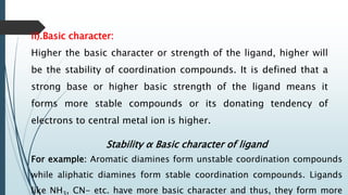 ii).Basic character:
Higher the basic character or strength of the ligand, higher will
be the stability of coordination compounds. It is defined that a
strong base or higher basic strength of the ligand means it
forms more stable compounds or its donating tendency of
electrons to central metal ion is higher.
Stability α Basic character of ligand
For example: Aromatic diamines form unstable coordination compounds
while aliphatic diamines form stable coordination compounds. Ligands
like NH , CN- etc. have more basic character and thus, they form more
 