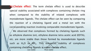 iii).Chelate effect: The term chelate effect is used to describe
special stability associated with complexes containing chelate ring
when compared to the stability of related complexes with
monodentate ligands. The chelate effect can be seen by comparing
the reaction of a chelating ligand and a metal ion with the
corresponding reaction involving comparable monodentate ligands.
We observed that complexes formed by chelating ligands such
as ethylene diamine (en), ethylene diamine tetra acetic acid (EDTA),
etc. are more stable than those formed by monodentate ligands
such as H2O or NH3. This enhanced stability of complexes
containing chelating ligands is called chelate effect.
Less stable More stable
 