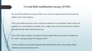 Crystal field stabilization energy (CFSE)
The crystal field stabilization energy (CFSE) is one of the most important factors that decides the
stability of the metal complexes.
CFSE is the stability that arises when a metal ion coordinates to a set of ligands, which is due to the
generation of a crystal field by the ligands. Thus, a higher value of CFSE means that the complex is
thermodynamically stable and kinetically inert.
Some of the notable examples of complexes that have high CFSE are low spin 5d6 complexes of
Pt4+ and Ir3+ and square planar 5d8 complexes of Pt2+.
All these complexes are thermodynamically stable and kinetically inert, which undergo ligand
substitution reactions extremely slowly
 