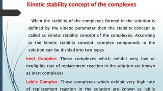 Kinetic stability concept of the complexes
When the stability of the complexes formed in the solution is
defined by the kinetic parameter then the stability concept is
called as kinetic stability concept of the complexes. According
to the kinetic stability concept, complex compounds in the
solution can be divided into two types
Inert Complex: Those complexes which exhibit very low or
negligible rate of replacement reaction in the solution are known
as inert complexes.
Labile Complex: Those complexes which exhibit very high rate
of replacement reaction in the solution are known as labile
 