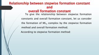 Relationship between stepwise formation constant
and
overall formation constant
To give the relationship between stepwise formation
constants and overall formation constant, let us consider
the formation of ML3 complex by the stepwise formation
method and overall formation method.
According to stepwise formation method:
 