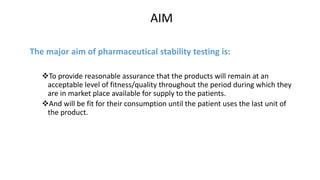 AIM 
The major aim of pharmaceutical stability testing is: 
To provide reasonable assurance that the products will remain at an 
acceptable level of fitness/quality throughout the period during which they 
are in market place available for supply to the patients. 
And will be fit for their consumption until the patient uses the last unit of 
the product. 
 
