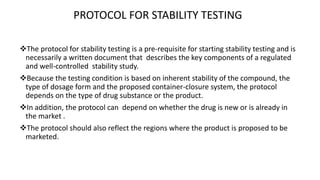 PROTOCOL FOR STABILITY TESTING 
The protocol for stability testing is a pre-requisite for starting stability testing and is 
necessarily a written document that describes the key components of a regulated 
and well-controlled stability study. 
Because the testing condition is based on inherent stability of the compound, the 
type of dosage form and the proposed container-closure system, the protocol 
depends on the type of drug substance or the product. 
In addition, the protocol can depend on whether the drug is new or is already in 
the market . 
The protocol should also reflect the regions where the product is proposed to be 
marketed. 
 
