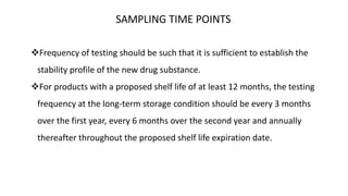 SAMPLING TIME POINTS 
Frequency of testing should be such that it is sufficient to establish the 
stability profile of the new drug substance. 
For products with a proposed shelf life of at least 12 months, the testing 
frequency at the long-term storage condition should be every 3 months 
over the first year, every 6 months over the second year and annually 
thereafter throughout the proposed shelf life expiration date. 
 