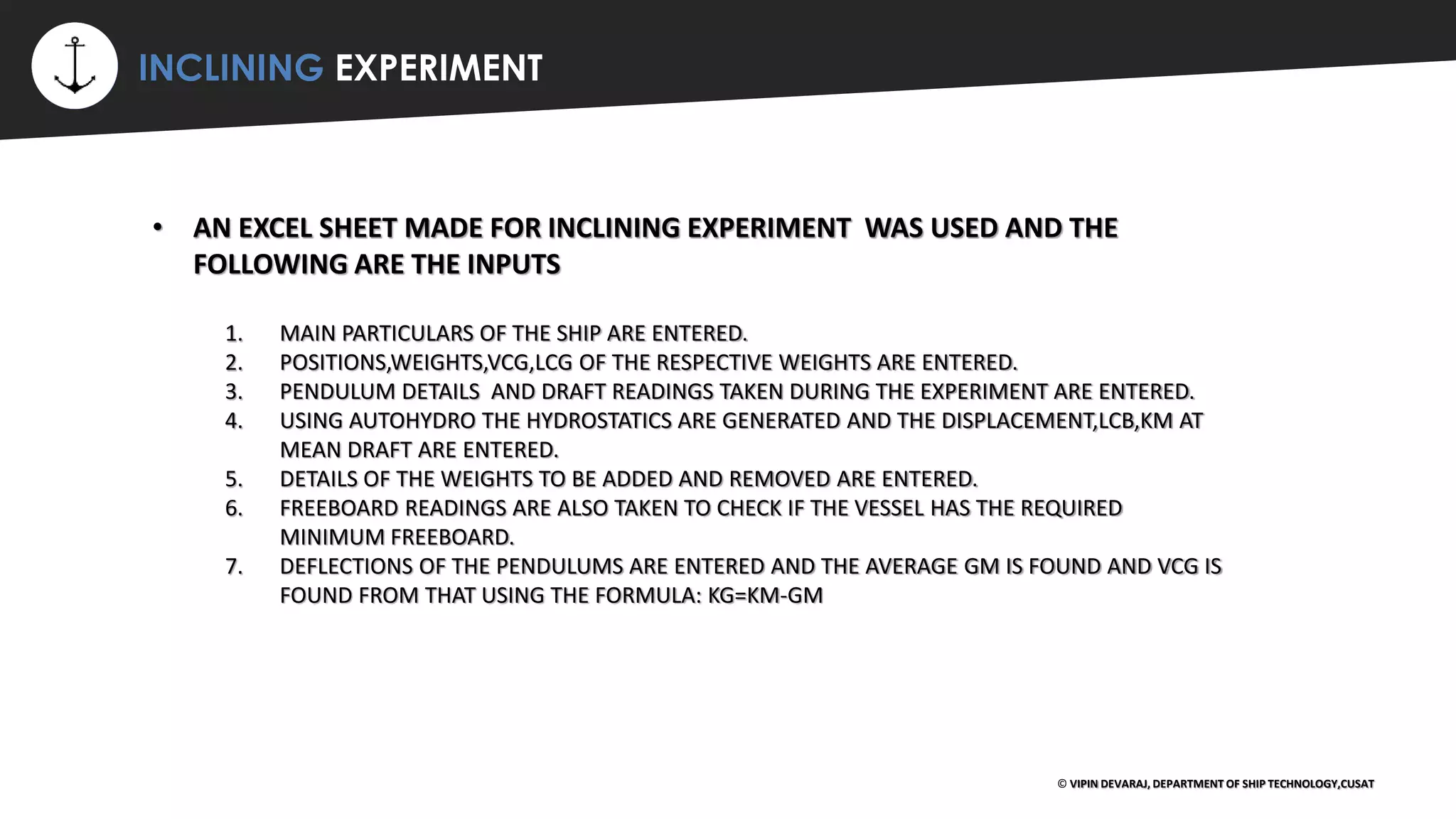 ⚡ INCLINING EXPERIMENT
© VIPIN DEVARAJ, DEPARTMENT OF SHIP TECHNOLOGY,CUSAT
• AN EXCEL SHEET MADE FOR INCLINING EXPERIMENT WAS USED AND THE
FOLLOWING ARE THE INPUTS
1. MAIN PARTICULARS OF THE SHIP ARE ENTERED.
2. POSITIONS,WEIGHTS,VCG,LCG OF THE RESPECTIVE WEIGHTS ARE ENTERED.
3. PENDULUM DETAILS AND DRAFT READINGS TAKEN DURING THE EXPERIMENT ARE ENTERED.
4. USING AUTOHYDRO THE HYDROSTATICS ARE GENERATED AND THE DISPLACEMENT,LCB,KM AT
MEAN DRAFT ARE ENTERED.
5. DETAILS OF THE WEIGHTS TO BE ADDED AND REMOVED ARE ENTERED.
6. FREEBOARD READINGS ARE ALSO TAKEN TO CHECK IF THE VESSEL HAS THE REQUIRED
MINIMUM FREEBOARD.
7. DEFLECTIONS OF THE PENDULUMS ARE ENTERED AND THE AVERAGE GM IS FOUND AND VCG IS
FOUND FROM THAT USING THE FORMULA: KG=KM-GM
 