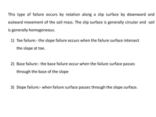 This type of failure occurs by rotation along a slip surface by downward and
outward movement of the soil mass. The slip surface is generally circular and soil
is generally homogeneous.
1) Toe failure:- the slope failure occurs when the failure surface intersect
the slope at toe.
2) Base failure:- the base failure occur when the failure surface passes
through the base of the slope
3) Slope failure:- when failure surface passes through the slope surface.
 