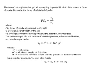 The task of the engineer charged with analyzing slope stability is to determine the factor
of safety. Generally, the factor of safety is defined as
where
FSs: factor of safety with respect to strength
τf average shear strength of the soil
τ d average shear stress developed along the potential failure surface
The shear strength of a soil consists of two components, cohesion and friction,
and may be expressed as
 