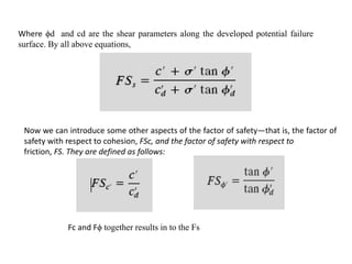Where ϕd and cd are the shear parameters along the developed potential failure
surface. By all above equations,
Fc and Fϕ together results in to the Fs
Now we can introduce some other aspects of the factor of safety—that is, the factor of
safety with respect to cohesion, FSc, and the factor of safety with respect to
friction, FS. They are defined as follows:
 