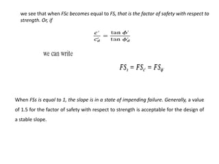 we see that when FSc becomes equal to FS, that is the factor of safety with respect to
strength. Or, if
When FSs is equal to 1, the slope is in a state of impending failure. Generally, a value
of 1.5 for the factor of safety with respect to strength is acceptable for the design of
a stable slope.
 