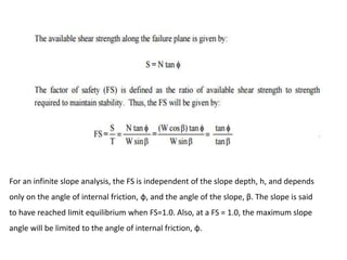 For an infinite slope analysis, the FS is independent of the slope depth, h, and depends
only on the angle of internal friction, φ, and the angle of the slope, β. The slope is said
to have reached limit equilibrium when FS=1.0. Also, at a FS = 1.0, the maximum slope
angle will be limited to the angle of internal friction, φ.
 