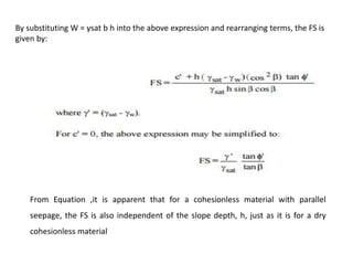 By substituting W = γsat b h into the above expression and rearranging terms, the FS is
given by:
From Equation ,it is apparent that for a cohesionless material with parallel
seepage, the FS is also independent of the slope depth, h, just as it is for a dry
cohesionless material
 