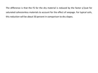The difference is that the FS for the dry material is reduced by the factor γ'/γsat for
saturated cohesionless materials to account for the effect of seepage. For typical soils,
this reduction will be about 50 percent in comparison to dry slopes.
 