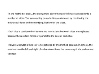 •In the method of slices,, the sliding mass above the failure surface is divided into a
number of slices. The forces acting on each slice are obtained by considering the
mechanical (force and moment) equilibrium for the slices.
•Each slice is considered on its own and interactions between slices are neglected
because the resultant forces are parallel to the base of each slice.
•However, Newton's third law is not satisfied by this method because, in general, the
resultants on the left and right of a slice do not have the same magnitude and are not
collinear
 