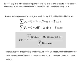 For the ordinary method of slices, the resultant vertical and horizontal forces are
The calculations are generally done in tabular form it is repeated for number of trial
surfaces and the surface which gives minimum F.S. is considered the most critical
surface.
Repeat step 2 to 9 by considering various trial slip circles and calculate FS for each of
these slip circles. The slip circle with a minimum FS is called critical slip circle.
 