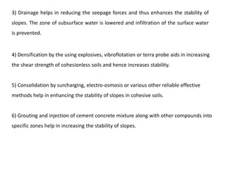 4) Densification by the using explosives, vibroflotation or terra probe aids in increasing
the shear strength of cohesionless soils and hence increases stability.
5) Consolidation by surcharging, electro-osmosis or various other reliable effective
methods help in enhancing the stability of slopes in cohesive soils.
6) Grouting and injection of cement concrete mixture along with other compounds into
specific zones help in increasing the stability of slopes.
3) Drainage helps in reducing the seepage forces and thus enhances the stability of
slopes. The zone of subsurface water is lowered and infiltration of the surface water
is prevented.
 