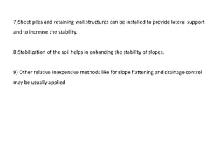 7)Sheet piles and retaining wall structures can be installed to provide lateral support
and to increase the stability.
8)Stabilization of the soil helps in enhancing the stability of slopes.
9) Other relative inexpensive methods like for slope flattening and drainage control
may be usually applied
 