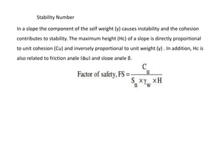 In a slope the component of the self weight (γ) causes instability and the cohesion
contributes to stability. The maximum height (Hc) of a slope is directly proportional
to unit cohesion (Cu) and inversely proportional to unit weight (γ) . In addition, Hc is
also related to friction angle (φu) and slope angle β.
Stability Number
 