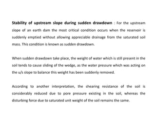 Stability of upstream slope during sudden drawdown : For the upstream
slope of an earth dam the most critical condition occurs when the reservoir is
suddenly emptied without allowing appreciable drainage from the saturated soil
mass. This condition is known as sudden drawdown.
When sudden drawdown take place, the weight of water which is still present in the
soil tends to cause sliding of the wedge, as the water pressure which was acting on
the u/s slope to balance this weight has been suddenly removed.
According to another interpretation, the shearing resistance of the soil is
considerably reduced due to pore pressure existing in the soil, whereas the
disturbing force due to saturated unit weight of the soil remains the same.
 