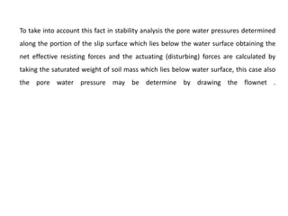 To take into account this fact in stability analysis the pore water pressures determined
along the portion of the slip surface which lies below the water surface obtaining the
net effective resisting forces and the actuating (disturbing) forces are calculated by
taking the saturated weight of soil mass which lies below water surface, this case also
the pore water pressure may be determine by drawing the flownet .
 