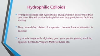 Hydrophilic Colloids
• Hydrophilic colloids coat hydrophobic drug particles in one or more than
one layer. This will provide hydrophillicity to drug particles and facilitate
wetting.
• They cause deflocculation of suspension because force of attraction is
declined.
• e.g. acacia, tragacanth, alginates, guar gum, pectin, gelatin, wool fat,
egg yolk, bentonite,Veegum, Methylcellulose etc.
 