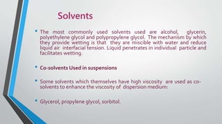 Solvents
• The most commonly used solvents used are alcohol, glycerin,
polyethylene glycol and polypropylene glycol. The mechanism by which
they provide wetting is that they are miscible with water and reduce
liquid air interfacial tension. Liquid penetrates in individual particle and
facilitates wetting.
• Co-solvents Used in suspensions
• Some solvents which themselves have high viscosity are used as co-
solvents to enhance the viscosity of dispersion medium:
• Glycerol, propylene glycol, sorbitol.
 