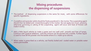 Mixing procedures
the dispensing of suspensions
• The method of dispensing suspensions is the same for most, with some differences for
specific ingredients.
• Crystalline and granular solids should be finely powdered in the mortar.The suspending agent
should then be added and mixed thoroughly in the mortar. Do not apply too much pressure,
otherwise gumming or caking of the suspending agent will occur and heat of friction will
make it sticky.
• Add a little liquid vehicle to make a paste and mix well until smooth and free of lumps.
Continue with gradual additions until the mixture can be poured into a bottle. Further liquid
is used to rinse all the powder into the bottle where it is made up to volume.
• When water is prescribed as a vehicle, use freshly boiled and cooled water or potable water
where permissible
 