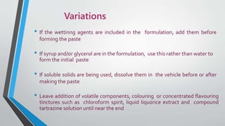 Variations
• If the wettinng agents are included in the formulation, add them before
forming the paste
• If syrup and/or glycerol are in the formulation, use this rather than water to
form the initial paste
• If soluble solids are being used, dissolve them in the vehicle before or after
making the paste
• Leave addition of volatile components, colouring or concentrated flavouring
tinctures such as chloroform spirit, liquid liquorice extract and compound
tartrazine solution until near the end
 