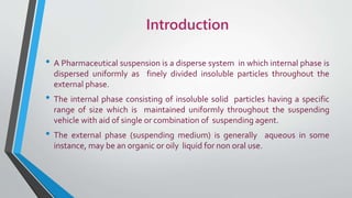 Introduction
• A Pharmaceutical suspension is a disperse system in which internal phase is
dispersed uniformly as finely divided insoluble particles throughout the
external phase.
• The internal phase consisting of insoluble solid particles having a specific
range of size which is maintained uniformly throughout the suspending
vehicle with aid of single or combination of suspending agent.
• The external phase (suspending medium) is generally aqueous in some
instance, may be an organic or oily liquid for non oral use.
 