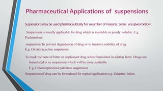 Pharmaceutical Applications of suspensions
Suspensions may be used pharmaceutically for anumber of reasons. Some are given bellow;
Suspension is usually applicable for drug which is insoluble or poorly soluble. E.g.
Prednisolone
suspension To prevent degradation of drug or to improve stability of drug.
E.g. Oxytetracycline suspension
To mask the taste of bitter or unpleasant drug when formulated in solution form. Drugs are
formulated in as suspesnion which will be more palatable
E.g. Chloramphenicol palmitate suspension
Suspension of drug can be formulated for topical application e.g. Calamine lotion.
 