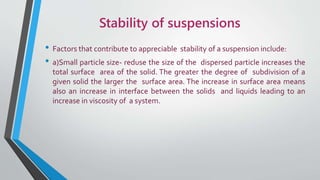Stability of suspensions
• Factors that contribute to appreciable stability of a suspension include:
• a)Small particle size- reduse the size of the dispersed particle increases the
total surface area of the solid. The greater the degree of subdivision of a
given solid the larger the surface area. The increase in surface area means
also an increase in interface between the solids and liquids leading to an
increase in viscosity of a system.
 