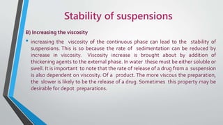 Stability of suspensions
B) Increasing the viscosity
• increasing the viscosity of the continuous phase can lead to the stability of
suspensions. This is so because the rate of sedimentation can be reduced by
increase in viscosity. Viscosity increase is brought about by addition of
thickening agents to the external phase. In water these must be either soluble or
swell. It is important to note that the rate of release of a drug from a suspension
is also dependent on viscosity. Of a product. The more viscous the preparation,
the slower is likely to be the release of a drug. Sometimes this property may be
desirable for depot preparations.
 