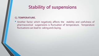 Stability of suspensions
C).TEMPERATURE.
• Another factor which negatively affects the stability and usefulness of
pharmaceutical suspensions is fluctuation of temperature. Temperature
fluctuations can lead to caking and claying.
 