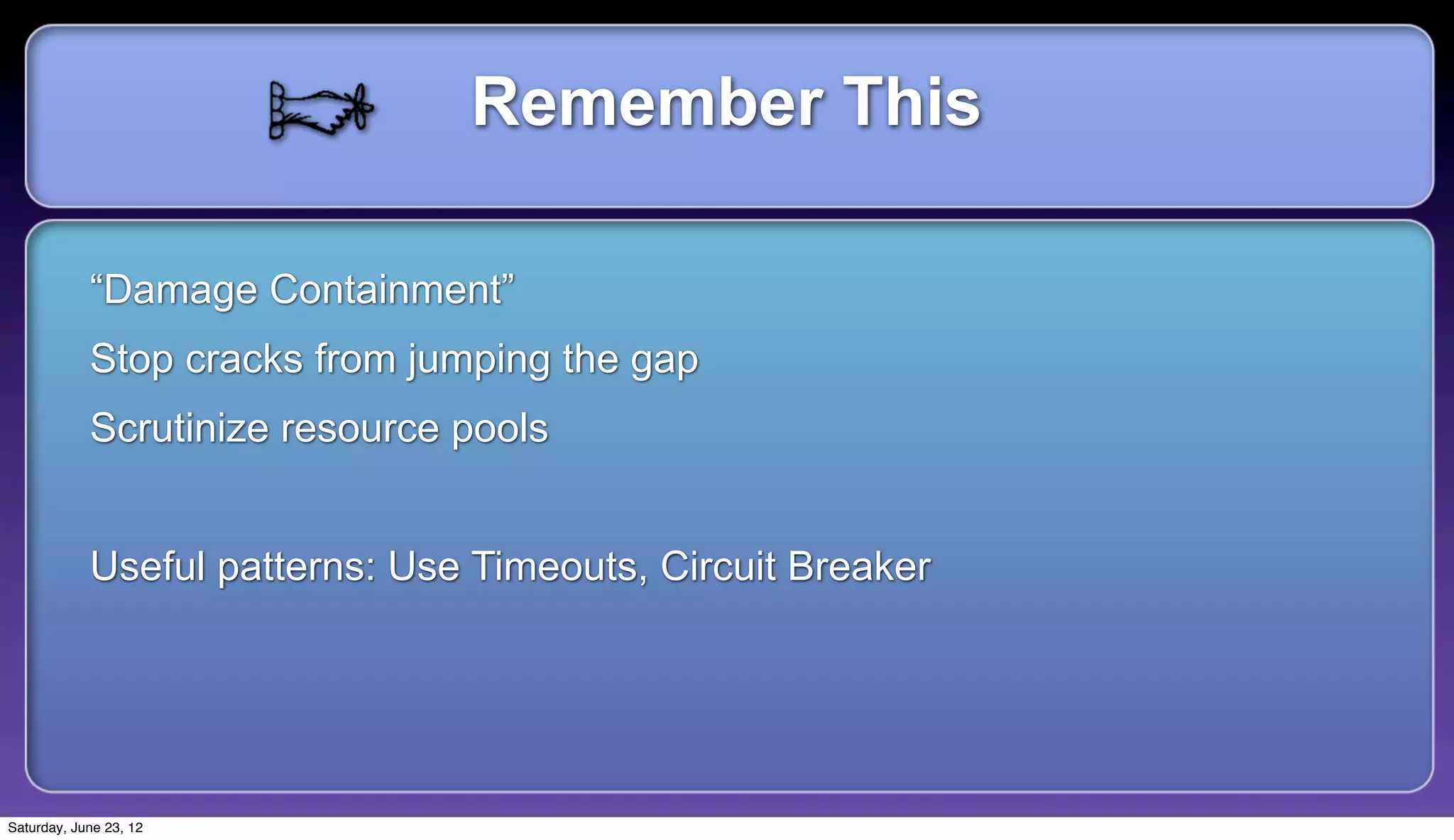 Remember This

            “Damage Containment”
            Stop cracks from jumping the gap
            Scrutinize resource pools


            Useful patterns: Use Timeouts, Circuit Breaker




Saturday, June 23, 12
 