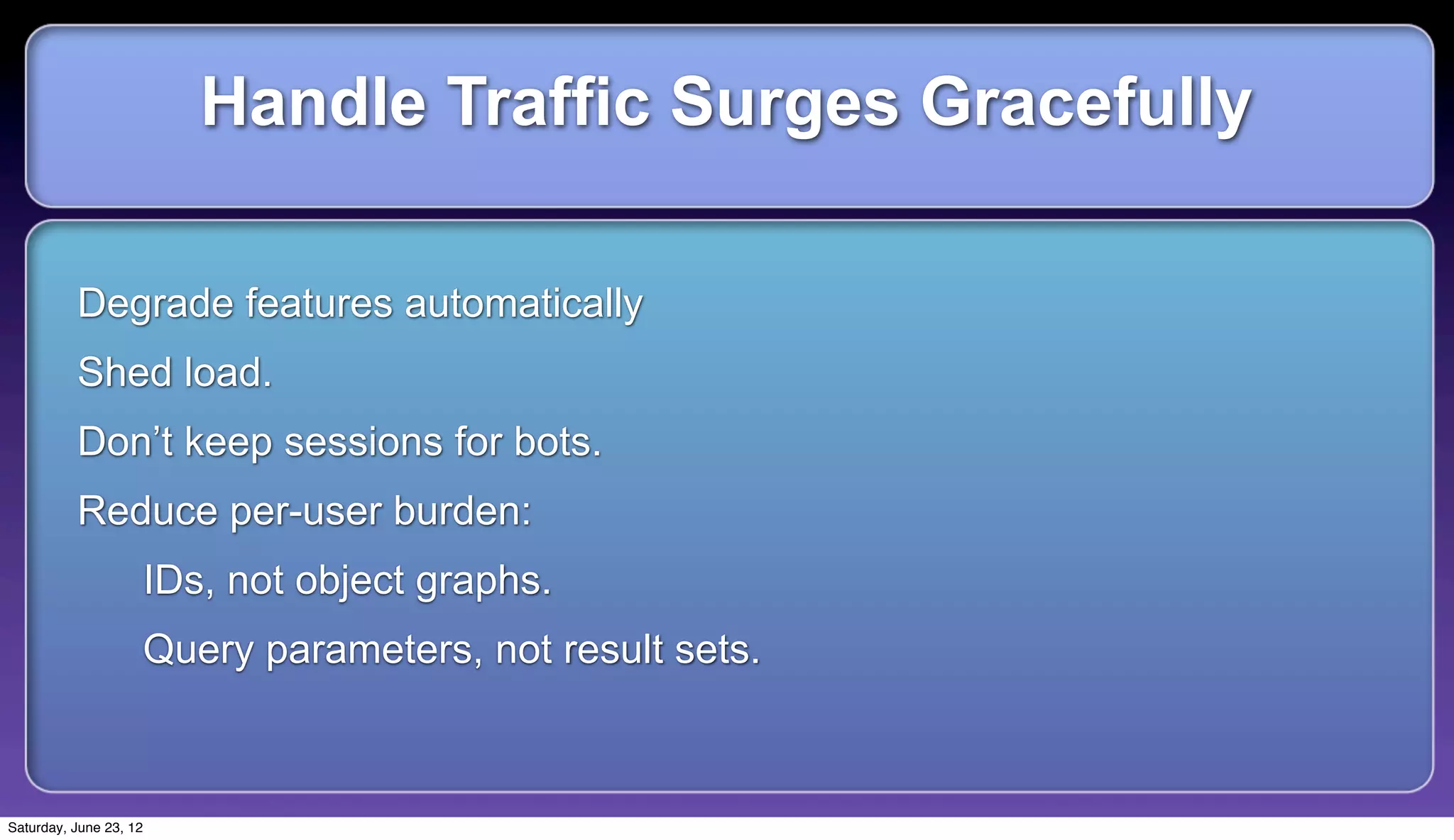 Handle Traffic Surges Gracefully

          Degrade features automatically
          Shed load.
          Don’t keep sessions for bots.
          Reduce per-user burden:
                    IDs, not object graphs.
                    Query parameters, not result sets.



Saturday, June 23, 12
 