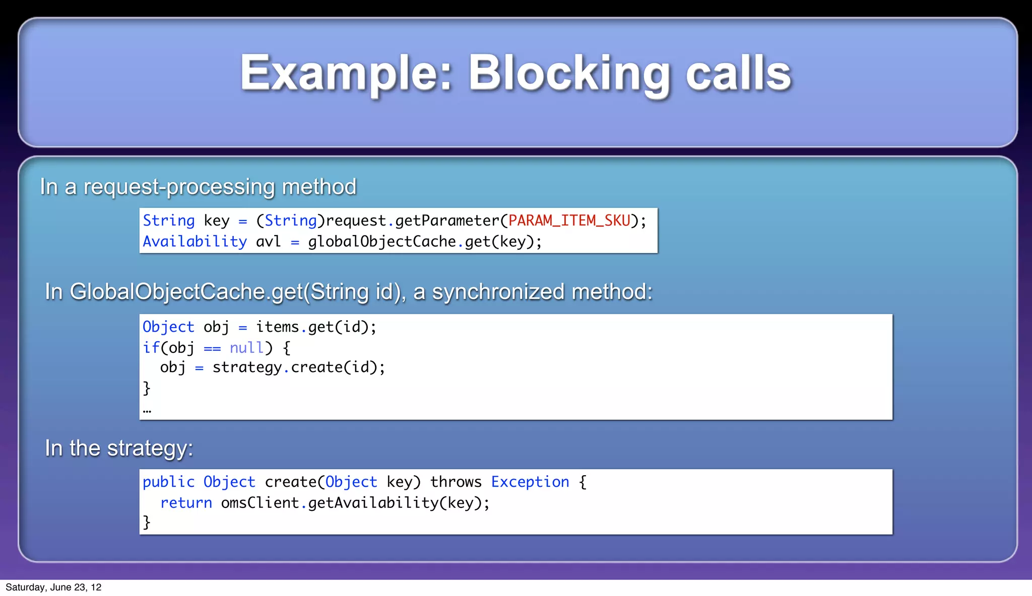 Example: Blocking calls

       In a request-processing method
                        String key = (String)request.getParameter(PARAM_ITEM_SKU);
                        Availability avl = globalObjectCache.get(key);


        In GlobalObjectCache.get(String id), a synchronized method:
                        Object obj = items.get(id);
                        if(obj == null) {
                          obj = strategy.create(id);
                        }
                        …

        In the strategy:
                        public Object create(Object key) throws Exception {
                          return omsClient.getAvailability(key);
                        }



Saturday, June 23, 12
 