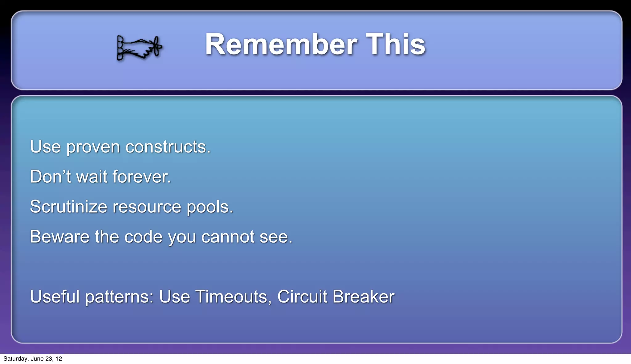 Remember This


         Use proven constructs.
         Don’t wait forever.
         Scrutinize resource pools.
         Beware the code you cannot see.


         Useful patterns: Use Timeouts, Circuit Breaker


Saturday, June 23, 12
 