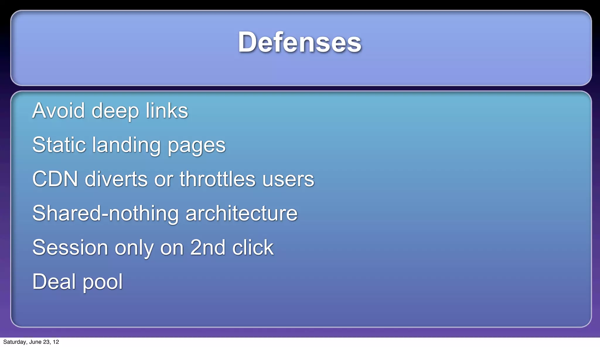 Defenses

          Avoid deep links
          Static landing pages
          CDN diverts or throttles users
          Shared-nothing architecture
          Session only on 2nd click
          Deal pool

Saturday, June 23, 12
 