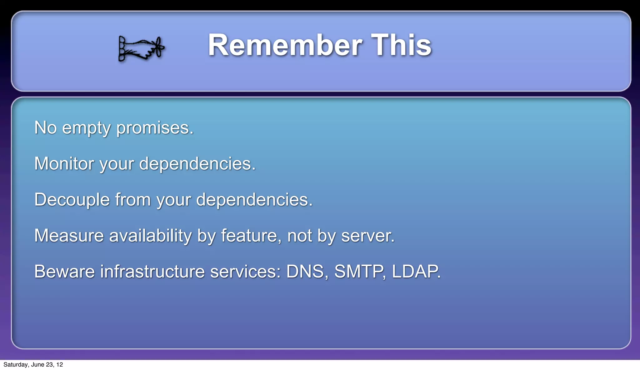Remember This

          No empty promises.

          Monitor your dependencies.

          Decouple from your dependencies.

          Measure availability by feature, not by server.

          Beware infrastructure services: DNS, SMTP, LDAP.



Saturday, June 23, 12
 