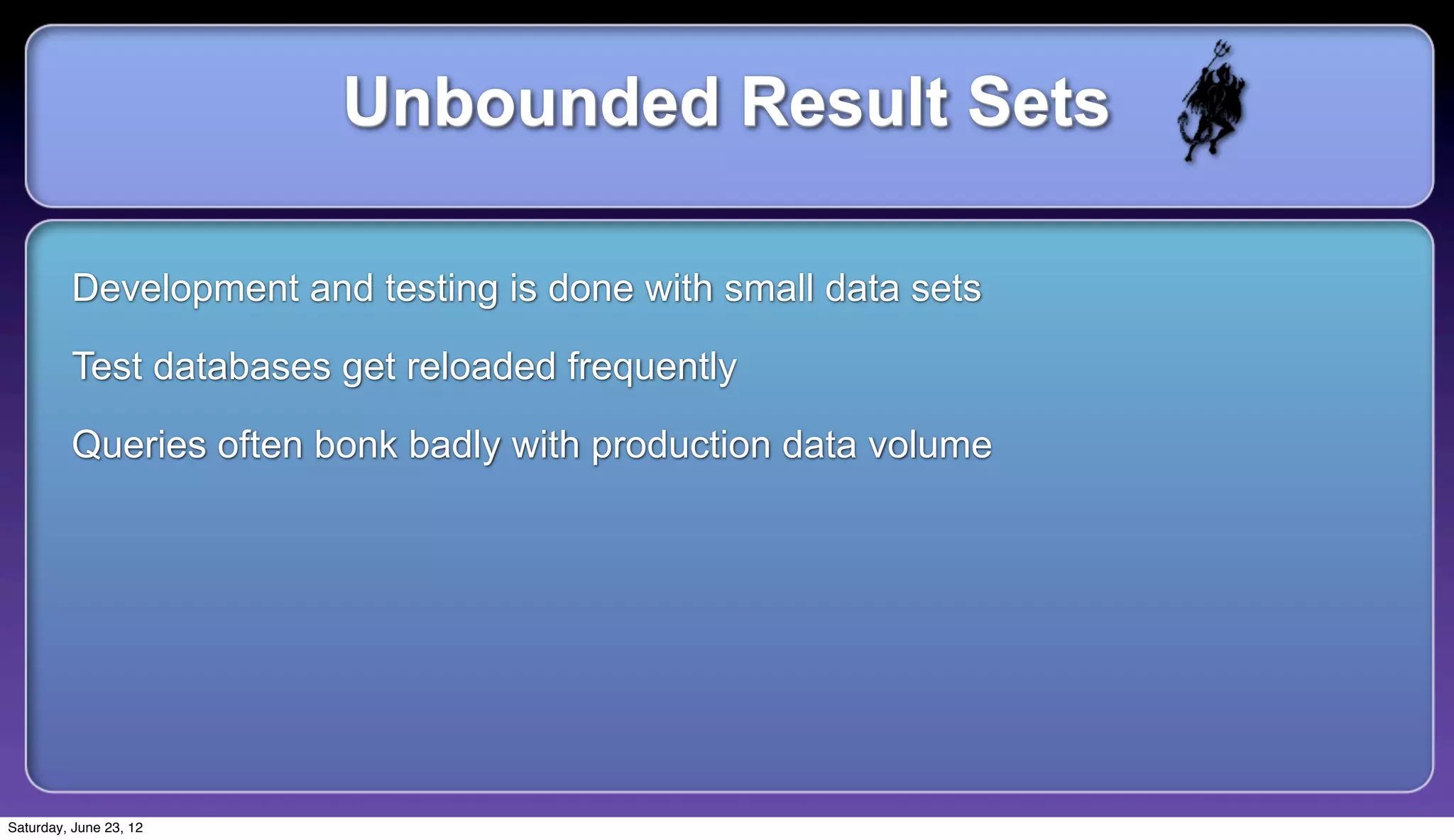 Unbounded Result Sets

         Development and testing is done with small data sets

         Test databases get reloaded frequently

         Queries often bonk badly with production data volume




Saturday, June 23, 12
 