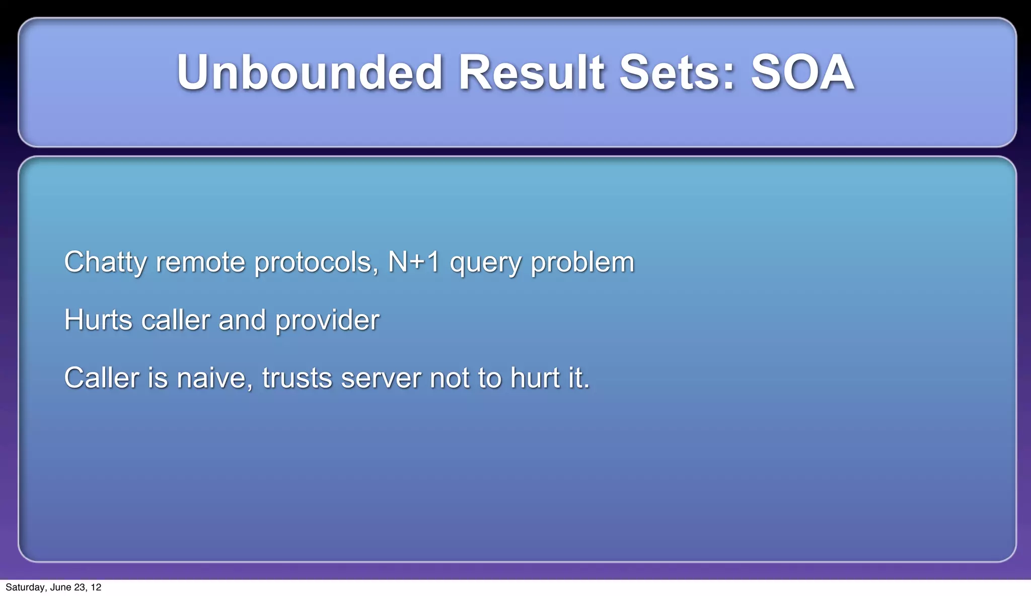 Unbounded Result Sets: SOA


            Chatty remote protocols, N+1 query problem

            Hurts caller and provider

            Caller is naive, trusts server not to hurt it.




Saturday, June 23, 12
 