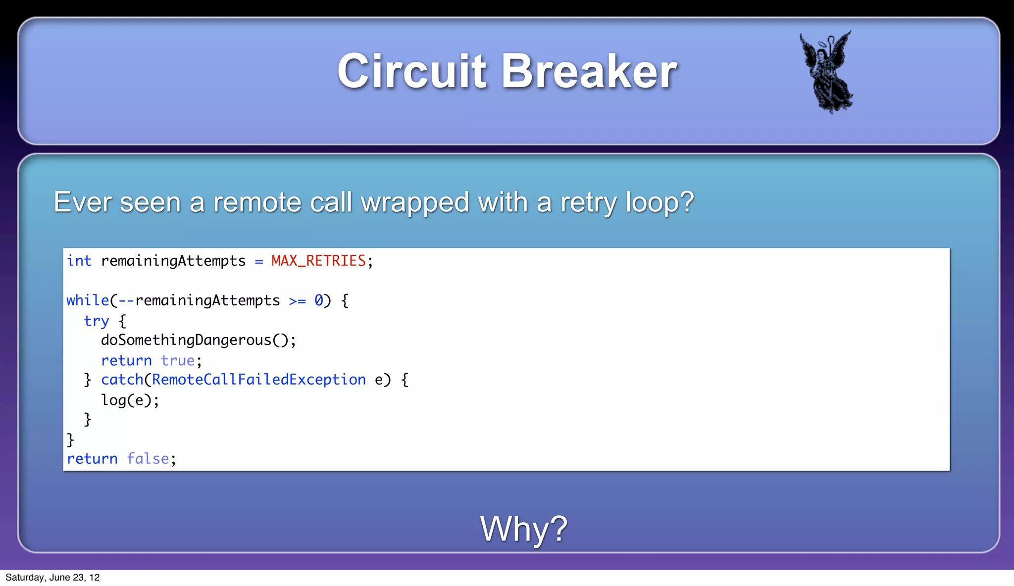 Circuit Breaker

          Ever seen a remote call wrapped with a retry loop?
             int remainingAttempts = MAX_RETRIES;

             while(--remainingAttempts >= 0) {
               try {
                 doSomethingDangerous();
                 return true;
               } catch(RemoteCallFailedException e) {
                 log(e);
               }
             }
             return false;




                                                        Why?
Saturday, June 23, 12
 