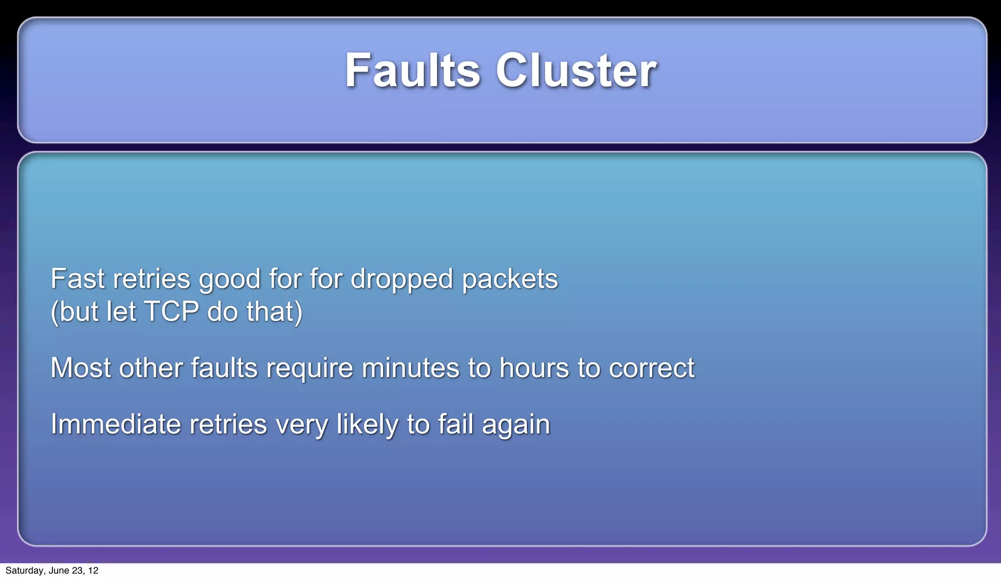 Faults Cluster



          Fast retries good for for dropped packets
          (but let TCP do that)

          Most other faults require minutes to hours to correct

          Immediate retries very likely to fail again



Saturday, June 23, 12
 
