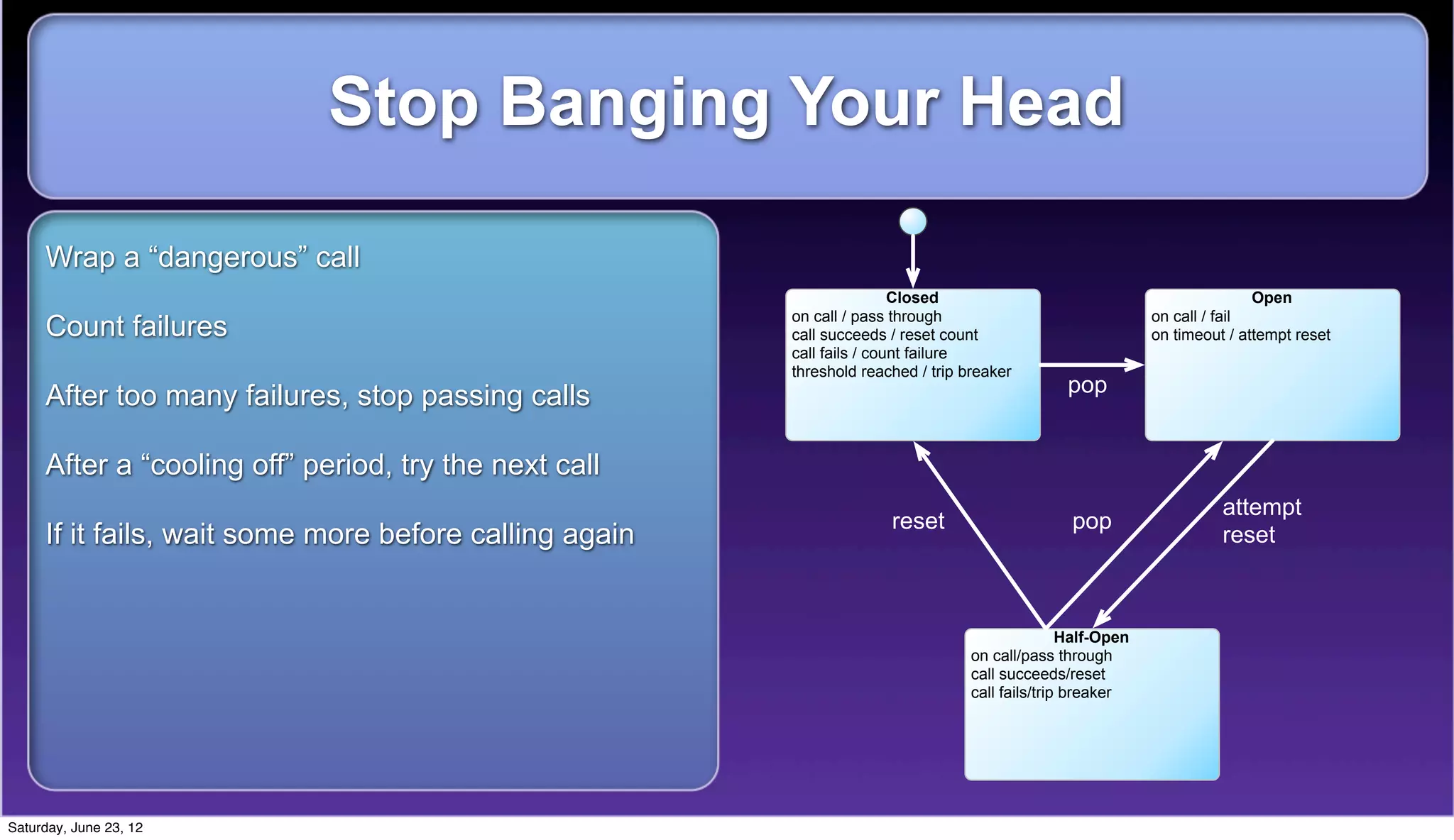 Stop Banging Your Head

     Wrap a “dangerous” call
                                                                        Closed                                             Open
                                                        on call / pass through                               on call / fail
     Count failures                                     call succeeds / reset count                          on timeout / attempt reset
                                                        call fails / count failure
                                                        threshold reached / trip breaker
                                                                                                pop
     After too many failures, stop passing calls

     After a “cooling off” period, try the next call
                                                                                                                       attempt
                                                                      reset                      pop
     If it fails, wait some more before calling again                                                                  reset



                                                                                                 Half-Open
                                                                                  on call/pass through
                                                                                  call succeeds/reset
                                                                                  call fails/trip breaker




Saturday, June 23, 12
 