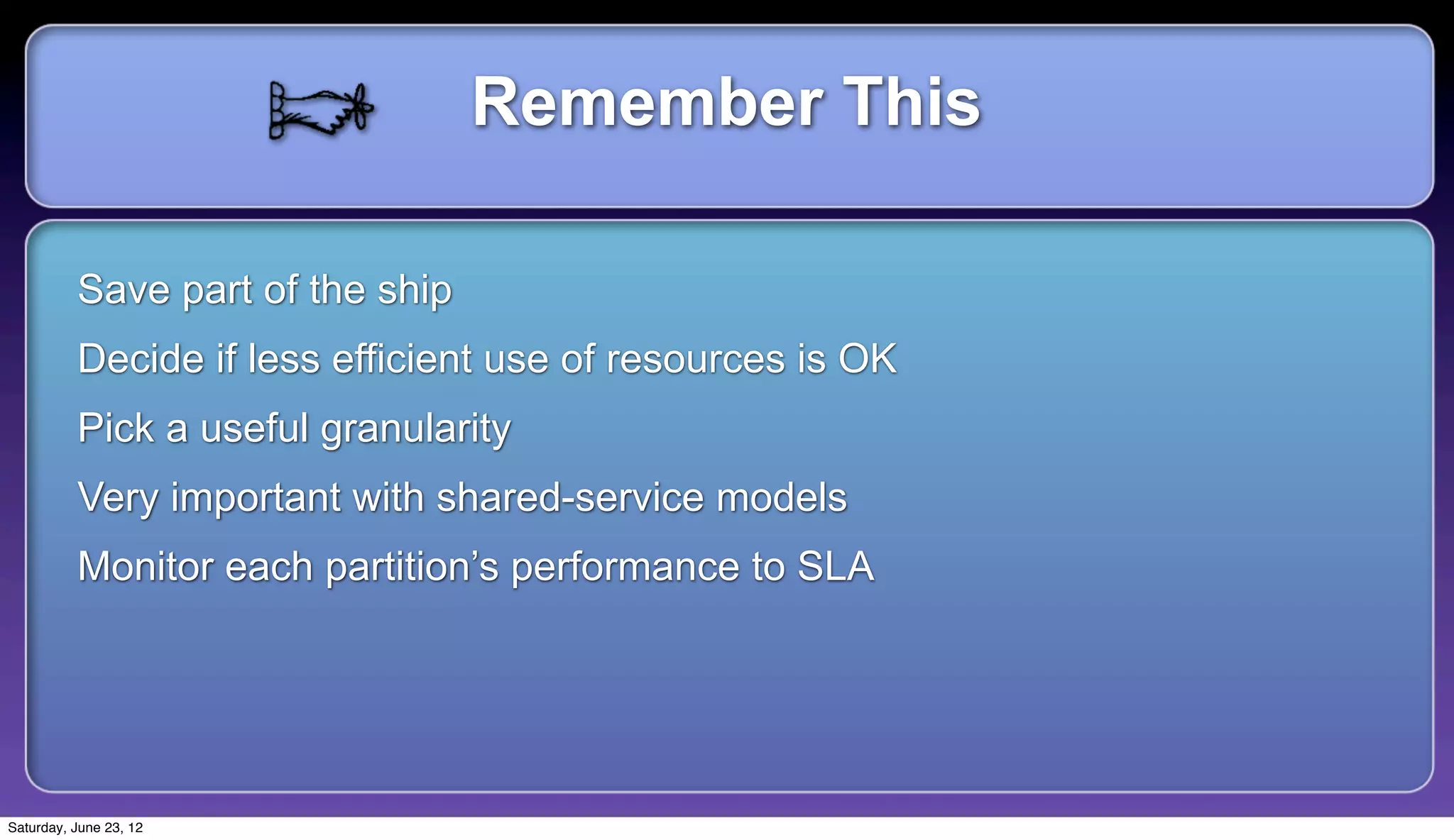 Remember This

          Save part of the ship
          Decide if less efficient use of resources is OK
          Pick a useful granularity
          Very important with shared-service models
          Monitor each partition’s performance to SLA




Saturday, June 23, 12
 