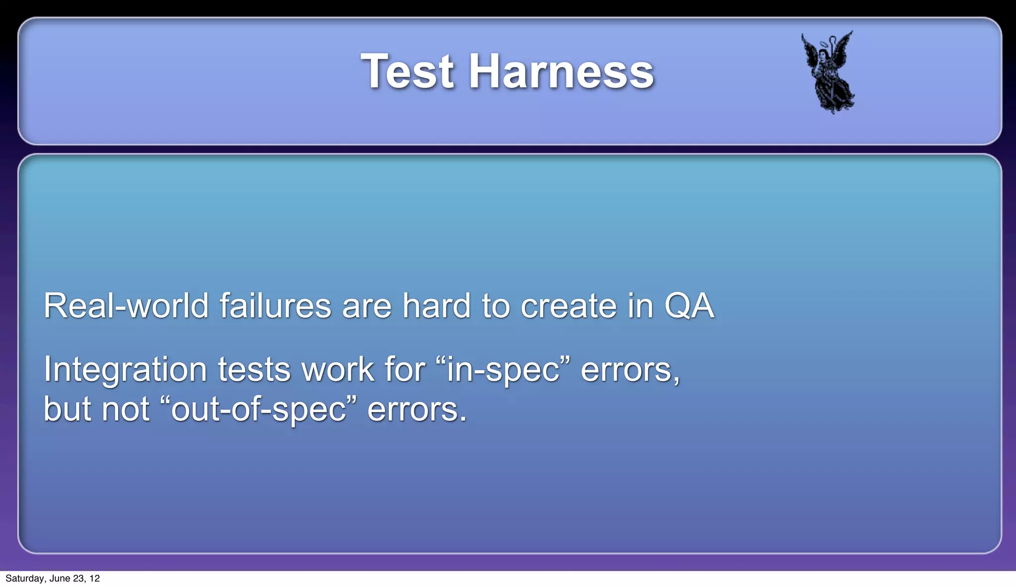 Test Harness



        Real-world failures are hard to create in QA
        Integration tests work for “in-spec” errors,
        but not “out-of-spec” errors.



Saturday, June 23, 12
 