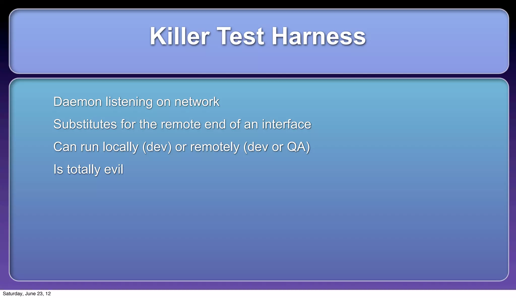 Killer Test Harness

                        Daemon listening on network
                        Substitutes for the remote end of an interface
                        Can run locally (dev) or remotely (dev or QA)
                        Is totally evil




Saturday, June 23, 12
 