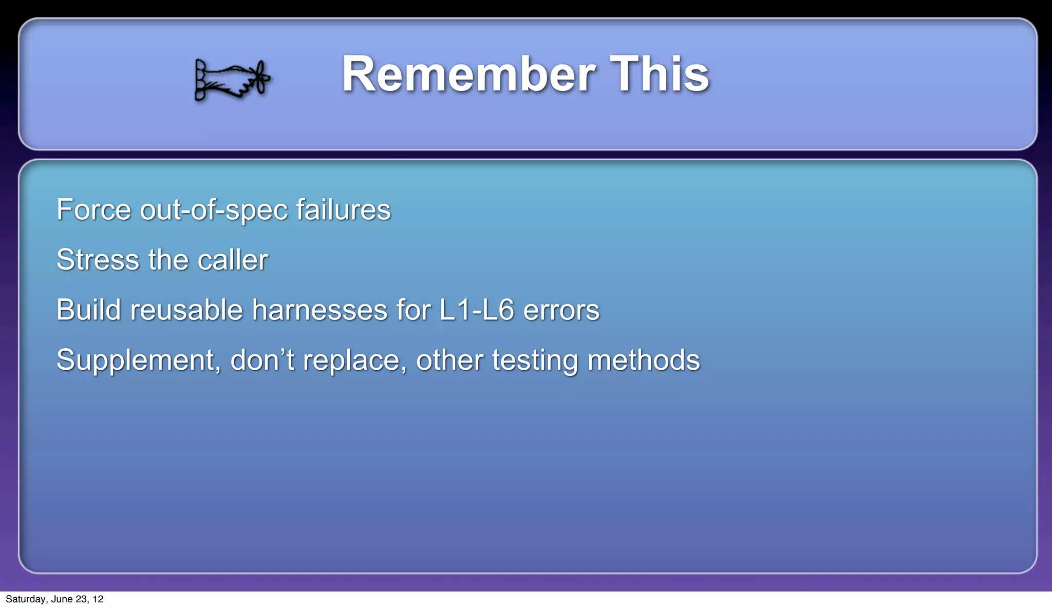 Remember This

          Force out-of-spec failures
          Stress the caller
          Build reusable harnesses for L1-L6 errors
          Supplement, don’t replace, other testing methods




Saturday, June 23, 12
 