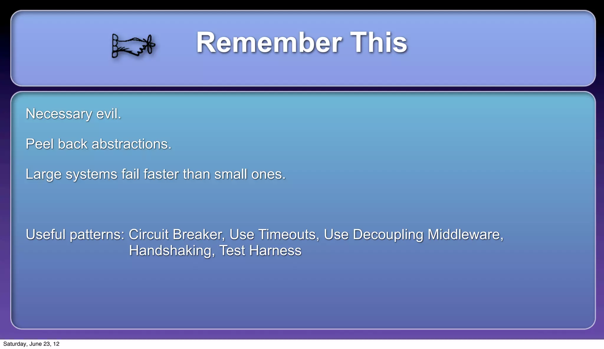 Remember This

        Necessary evil.

        Peel back abstractions.

        Large systems fail faster than small ones.



        Useful patterns: Circuit Breaker, Use Timeouts, Use Decoupling Middleware,
                         Handshaking, Test Harness




Saturday, June 23, 12
 