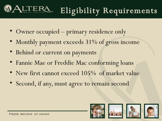 Eligibility Requirements Owner occupied – primary residence only Monthly payment exceeds 31% of gross income Behind or current on payments Fannie Mae or Freddie Mac conforming loans New first cannot exceed 105%  of market value Second, if any, must agree to remain second 
