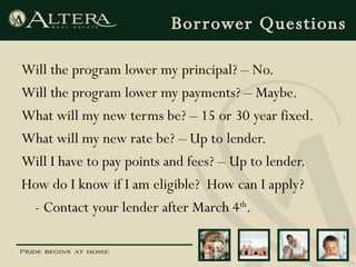 Borrower Questions Will the program lower my principal? – No. Will the program lower my payments? – Maybe. What will my new terms be? – 15 or 30 year fixed. What will my new rate be? – Up to lender. Will I have to pay points and fees? – Up to lender. How do I know if I am eligible?  How can I apply? - Contact your lender after March 4 th . 